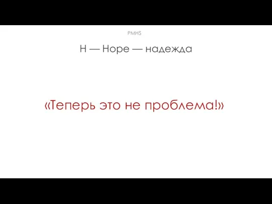 H — Hope — надежда «Теперь это не проблема!» РMHS