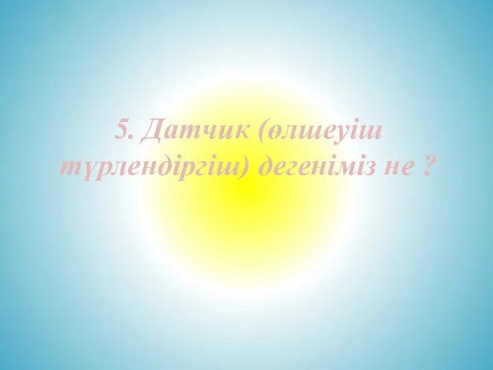 5. Датчик (өлшеуіш түрлендіргіш) дегеніміз не ?