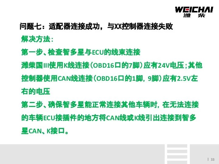 问题七：适配器连接成功，与XX控制器连接失败 解决方法： 第一步、检查智多星与ECU的线束连接 潍柴国III使用K线连接（OBD16口的7脚）应有24V电压；其他控制器使用CAN线连接（OBD16口的1脚，9脚）应有2.5V左右的电压 第二步、确保智多星能正常连接其他车辆时，在无法连接的车辆ECU接插件的地方将CAN线或K线引出连接到智多星CAN、K接口。