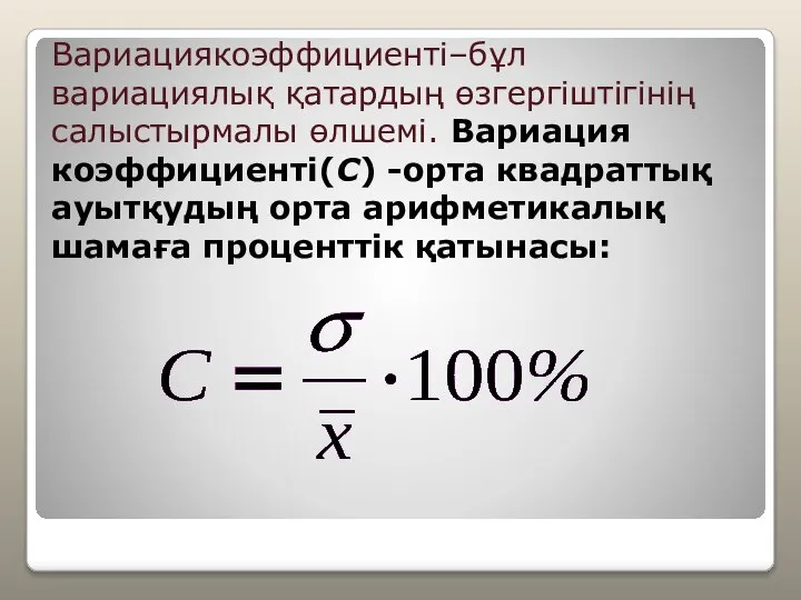 Вариациякоэффициенті–бұл вариациялық қатардың өзгергіштігінің салыстырмалы өлшемі. Вариация коэффициенті(C) -орта квадраттық ауытқудың орта арифметикалық шамаға проценттік қатынасы: