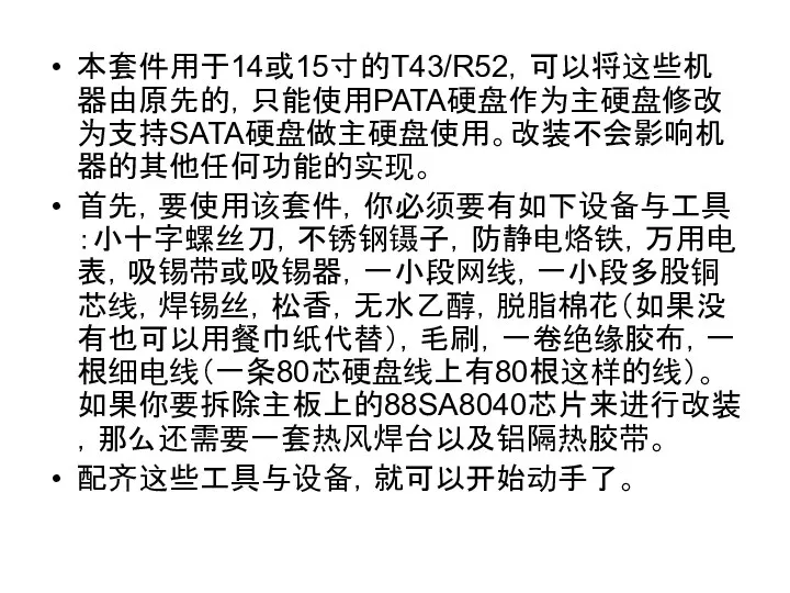 本套件用于14或15寸的T43/R52，可以将这些机器由原先的，只能使用PATA硬盘作为主硬盘修改为支持SATA硬盘做主硬盘使用。改装不会影响机器的其他任何功能的实现。 首先，要使用该套件，你必须要有如下设备与工具：小十字螺丝刀，不锈钢镊子，防静电烙铁，万用电表，吸锡带或吸锡器，一小段网线，一小段多股铜芯线，焊锡丝，松香，无水乙醇，脱脂棉花（如果没有也可以用餐巾纸代替），毛刷，一卷绝缘胶布，一根细电线（一条80芯硬盘线上有80根这样的线）。如果你要拆除主板上的88SA8040芯片来进行改装，那么还需要一套热风焊台以及铝隔热胶带。 配齐这些工具与设备，就可以开始动手了。