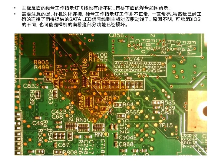 主板反面的硬盘工作指示灯飞线也有所不同。南桥下面的焊盘如图所示。 需要注意的是，样机这样连接，硬盘工作指示灯工作并不正常，一直常亮。虽然我已经正确的连接了南桥提供的SATA LED信号线到主板对应驱动端子。原因不明，可能是BIOS的不同，也可能是样机的南桥这部分功能已经损坏。