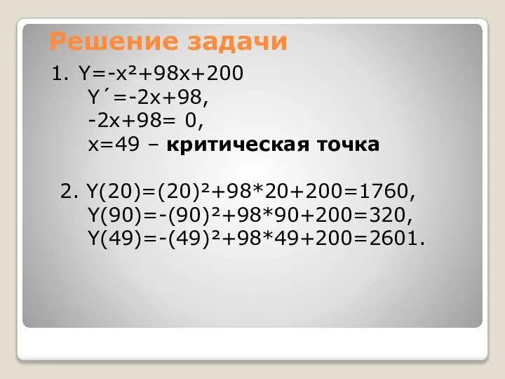 Решение задачи Y=-x²+98x+200 Y´=-2x+98, -2x+98= 0, x=49 – критическая точка 2. Y(20)=(20)²+98*20+200=1760, Y(90)=-(90)²+98*90+200=320, Y(49)=-(49)²+98*49+200=2601.