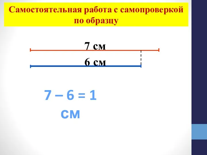 7 см 6 см 7 – 6 = 1 см Самостоятельная работа с самопроверкой по образцу