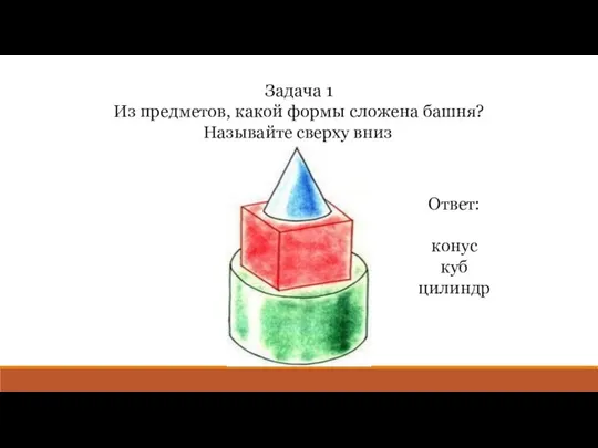 Задача 1 Из предметов, какой формы сложена башня? Называйте сверху вниз. Ответ: конус куб цилиндр