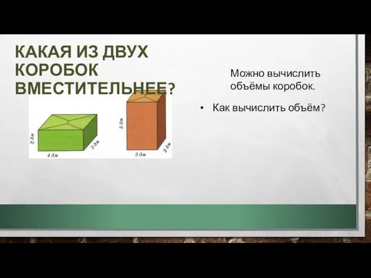 КАКАЯ ИЗ ДВУХ КОРОБОК ВМЕСТИТЕЛЬНЕЕ? Можно вычислить объёмы коробок. Как вычислить объём?