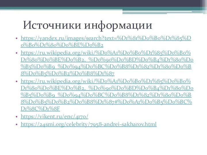 Источники информации https://yandex.ru/images/search?text=%D1%81%D0%B0%D1%85%D0%B0%D1%80%D0%BE%D0%B2 https://ru.wikipedia.org/wiki/%D0%A1%D0%B0%D1%85%D0%B0%D1%80%D0%BE%D0%B2,_%D0%90%D0%BD%D0%B4%D1%80%D0%B5%D0%B9_%D0%94%D0%BC%D0%B8%D1%82%D1%80%D0%B8%D0%B5%D0%B2%D0%B8%D1%87 https://ru.wikipedia.org/wiki/%D0%A1%D0%B0%D1%85%D0%B0%D1%80%D0%BE%D0%B2,_%D0%90%D0%BD%D0%B4%D1%80%D0%B5%D0%B9_%D0%94%D0%BC%D0%B8%D1%82%D1%80%D0%B8%D0%B5%D0%B2%D0%B8%D1%87#%D0%A1%D0%B5%D0%BC%D1%8C%D1%8F https://vikent.ru/enc/4170/ https://24smi.org/celebrity/7958-andrei-sakharov.html