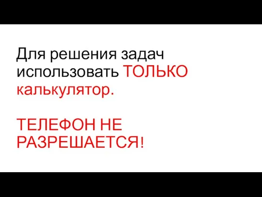 Для решения задач использовать ТОЛЬКО калькулятор. ТЕЛЕФОН НЕ РАЗРЕШАЕТСЯ!