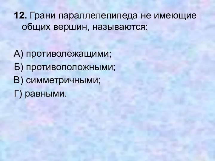 12. Грани параллелепипеда не имеющие общих вершин, называются: А) противолежащими; Б) противоположными; В) симметричными; Г) равными.