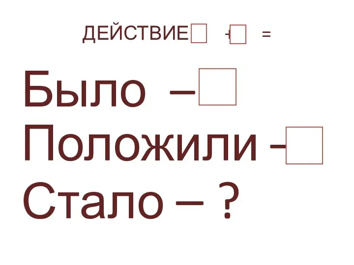 ДЕЙСТВИЕ + = Было – Положили – Стало – ?