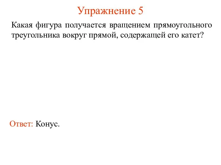 Упражнение 5 Какая фигура получается вращением прямоугольного треугольника вокруг прямой, содержащей его катет? Ответ: Конус.