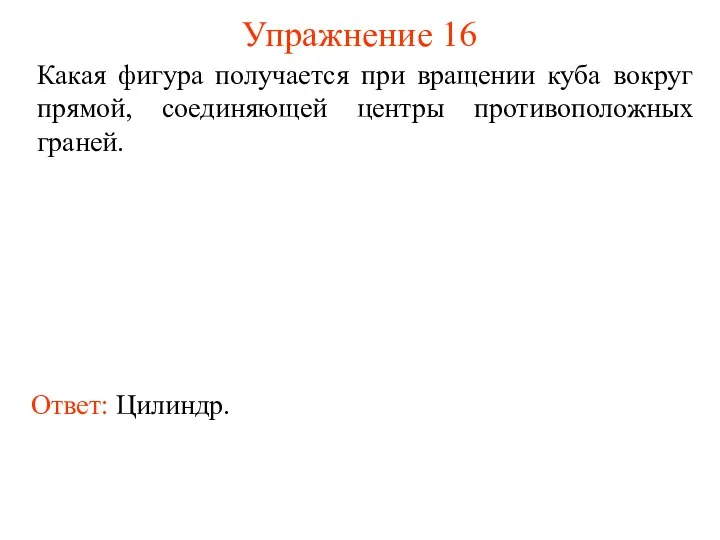 Упражнение 16 Какая фигура получается при вращении куба вокруг прямой, соединяющей центры противоположных граней. Ответ: Цилиндр.