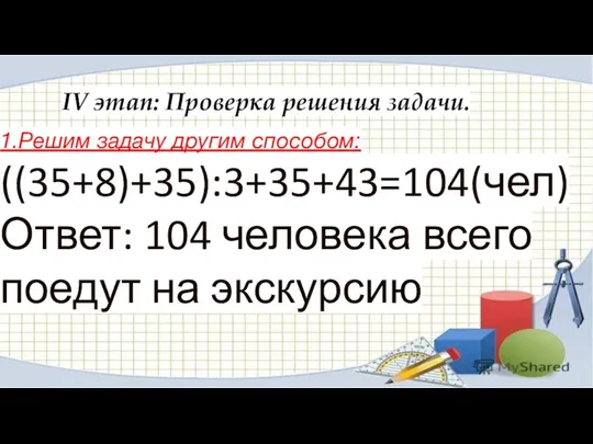 IV этап: Проверка решения задачи. 1.Решим задачу другим способом: ((35+8)+35):3+35+43=104(чел) Ответ: