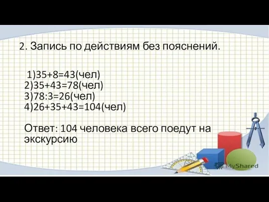 2. Запись по действиям без пояснений. 1)35+8=43(чел) 2)35+43=78(чел) 3)78:3=26(чел) 4)26+35+43=104(чел) Ответ: