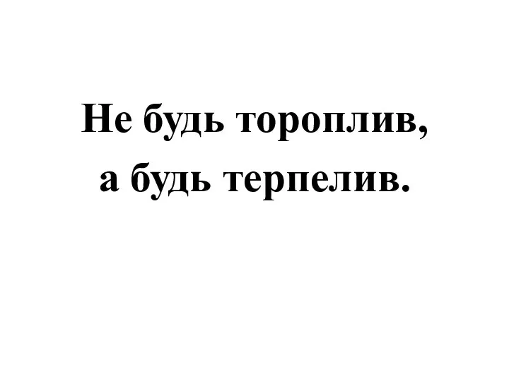 Не будь тороплив, а будь терпелив.