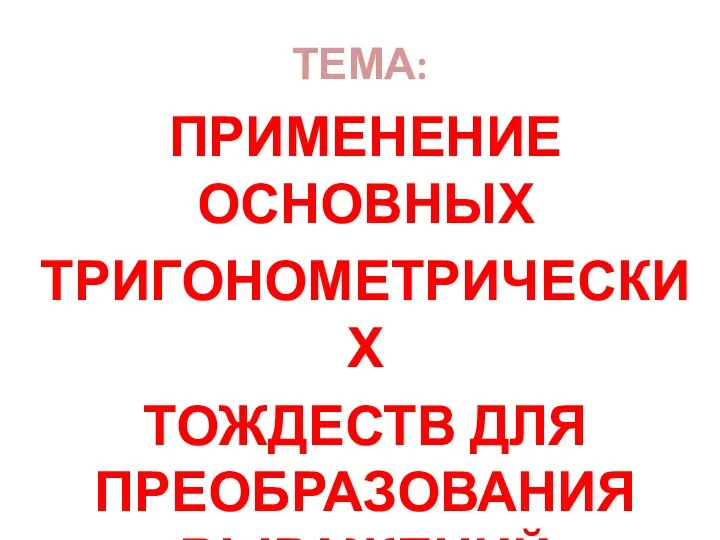 ТЕМА: ПРИМЕНЕНИЕ ОСНОВНЫХ ТРИГОНОМЕТРИЧЕСКИХ ТОЖДЕСТВ ДЛЯ ПРЕОБРАЗОВАНИЯ ВЫРАЖЕНИЙ