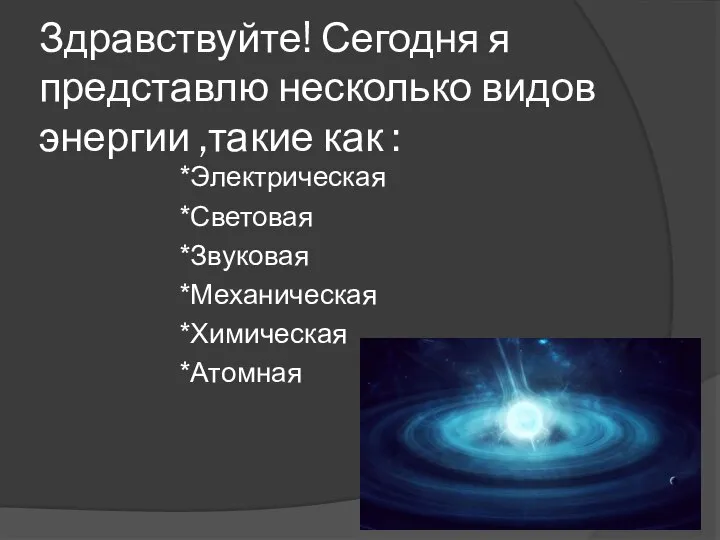 Здравствуйте! Сегодня я представлю несколько видов энергии ,такие как : *Электрическая *Световая *Звуковая *Механическая *Химическая *Атомная