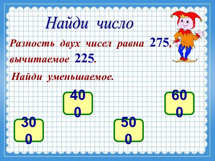 Найди число Разность двух чисел равна 275, вычитаемое 225. Найди уменьшаемое. 300 400 500 600