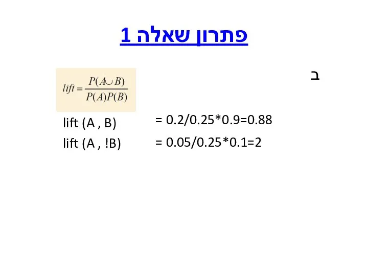 פתרון שאלה 1 ב = 0.2/0.25*0.9=0.88 = 0.05/0.25*0.1=2 lift (A , !B) lift (A , B)