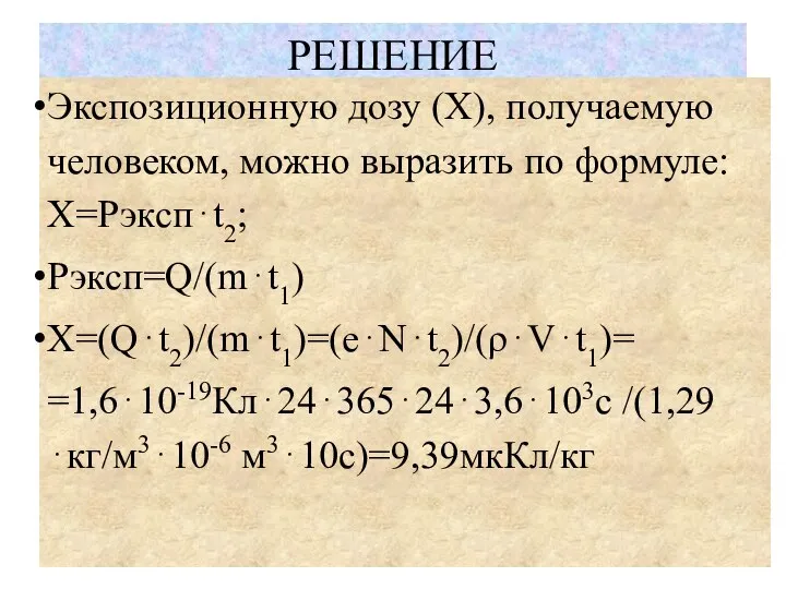 РЕШЕНИЕ Экспозиционную дозу (X), получаемую человеком, можно выразить по формуле: Х=Рэксп⋅t2; Рэксп=Q/(m⋅t1) X=(Q⋅t2)/(m⋅t1)=(e⋅N⋅t2)/(ρ⋅V⋅t1)= =1,6⋅10-19Кл⋅24⋅365⋅24⋅3,6⋅103с /(1,29⋅кг/м3⋅10-6 м3⋅10с)=9,39мкКл/кг