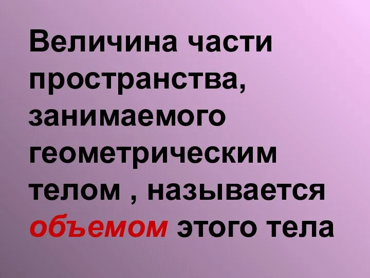 Величина части пространства, занимаемого геометрическим телом , называется объемом этого тела