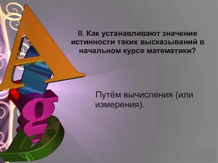 II. Как устанавливают значение истинности таких высказываний в начальном курсе математики? Путём вычисления (или измерения).