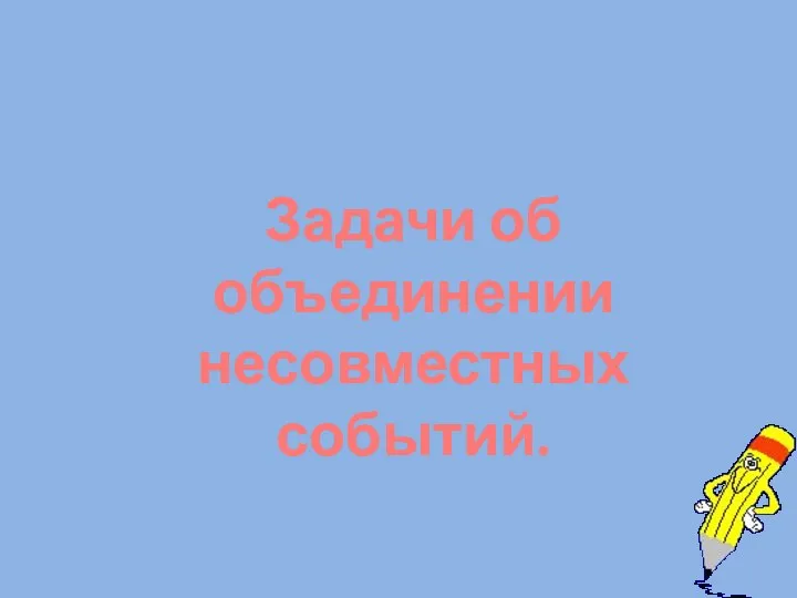 Задачи об объединении несовместных событий.