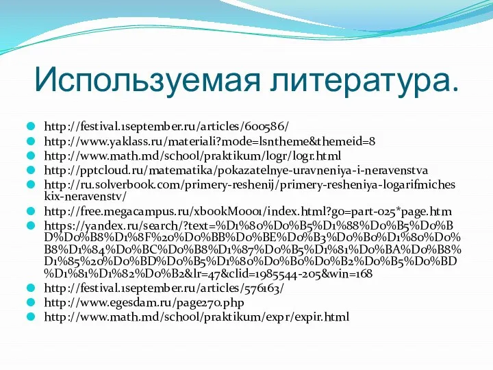 Используемая литература. http://festival.1september.ru/articles/600586/ http://www.yaklass.ru/materiali?mode=lsntheme&themeid=8 http://www.math.md/school/praktikum/logr/logr.html http://pptcloud.ru/matematika/pokazatelnye-uravneniya-i-neravenstva http://ru.solverbook.com/primery-reshenij/primery-resheniya-logarifmicheskix-neravenstv/ http://free.megacampus.ru/xbookM0001/index.html?go=part-025*page.htm https://yandex.ru/search/?text=%D1%80%D0%B5%D1%88%D0%B5%D0%BD%D0%B8%D1%8F%20%D0%BB%D0%BE%D0%B3%D0%B0%D1%80%D0%B8%D1%84%D0%BC%D0%B8%D1%87%D0%B5%D1%81%D0%BA%D0%B8%D1%85%20%D0%BD%D0%B5%D1%80%D0%B0%D0%B2%D0%B5%D0%BD%D1%81%D1%82%D0%B2&lr=47&clid=1985544-205&win=168 http://festival.1september.ru/articles/576163/ http://www.egesdam.ru/page270.php http://www.math.md/school/praktikum/expr/expir.html