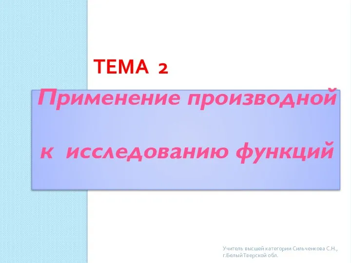 ТЕМА 2 Применение производной к исследованию функций Учитель высшей категории Сильченкова С.Н., г.Белый Тверской обл.