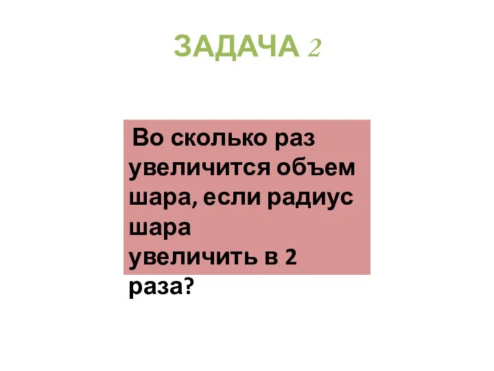 ЗАДАЧА 2 Во сколько раз увеличится объем шара, если радиус шара увеличить в 2 раза?