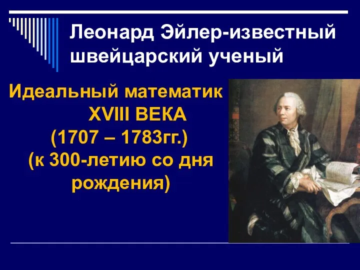 Леонард Эйлер-известный швейцарский ученый Идеальный математик XVIII ВЕКА (1707 – 1783гг.) (к 300-летию со дня рождения)