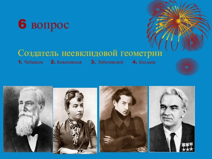 6 вопрос Создатель неевклидовой геометрии 1. Чебышев 2. Ковалевская 3. Лобачевский 4. Келдыш