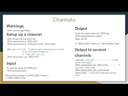 Channels Warnings GPIO.setwarnings(False) Setup up a channel GPIO.setup(channel, GPIO.IN) GPIO.setup(channel, GPIO.OUT)