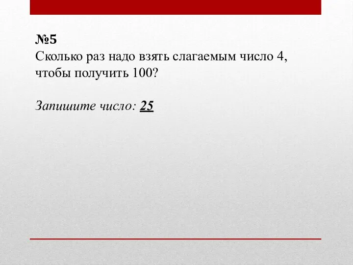 №5 Сколько раз надо взять слагаемым число 4, чтобы получить 100? Запишите число: 25