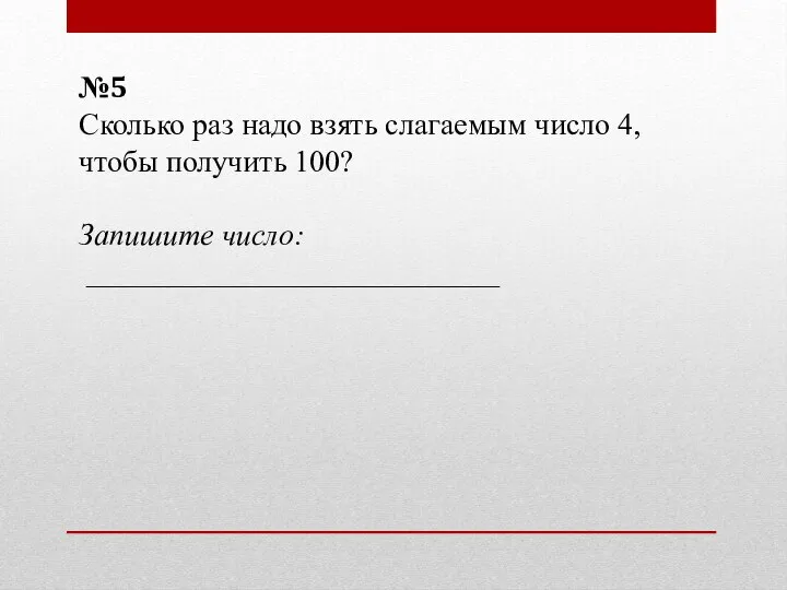 №5 Сколько раз надо взять слагаемым число 4, чтобы получить 100? Запишите число: ___________________________