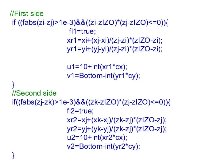 //First side if ((fabs(zi-zj)>1e-3)&&((zi-zIZO)*(zj-zIZO) fl1=true; xr1=xi+(xj-xi)/(zj-zi)*(zIZO-zi); yr1=yi+(yj-yi)/(zj-zi)*(zIZO-zi); u1=10+int(xr1*cx); v1=Bottom-int(yr1*cy); } //Second