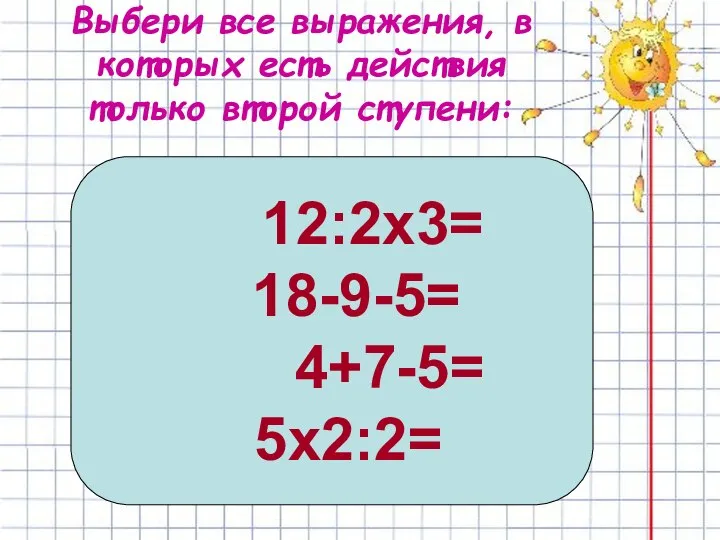 Выбери все выражения, в которых есть действия только второй ступени: 12:2х3= 18-9-5= 4+7-5= 5х2:2=