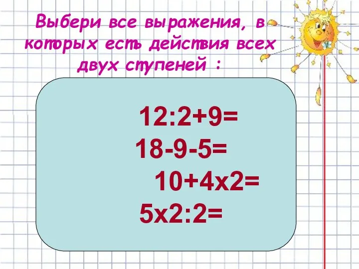 Выбери все выражения, в которых есть действия всех двух ступеней : 12:2+9= 18-9-5= 10+4х2= 5х2:2=
