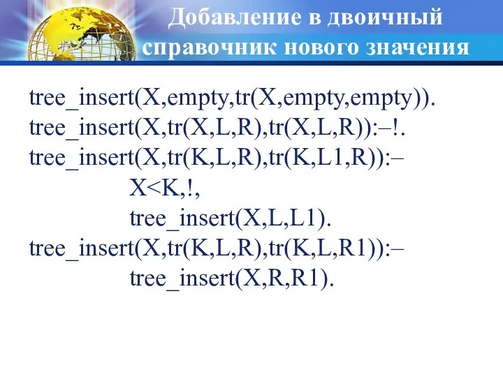 Добавление в двоичный справочник нового значения tree_insert(X,empty,tr(X,empty,empty)). tree_insert(X,tr(X,L,R),tr(X,L,R)):–!. tree_insert(X,tr(K,L,R),tr(K,L1,R)):– X tree_insert(X,L,L1). tree_insert(X,tr(K,L,R),tr(K,L,R1)):– tree_insert(X,R,R1).