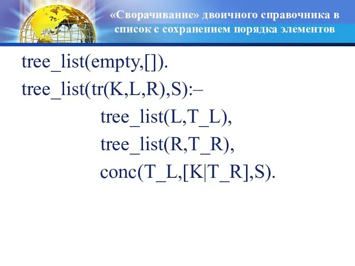 «Сворачивание» двоичного справочника в список с сохранением порядка элементов tree_list(empty,[]). tree_list(tr(K,L,R),S):– tree_list(L,T_L), tree_list(R,T_R), conc(T_L,[K|T_R],S).