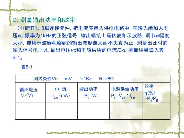 2、测量输出功率和效率 （1）断开1、8脚连接元件，把电流表串入供电电路中，在输入端加入电压vi、频率为1kHz的正弦信号，输出端接上毫伏表和示波器，调节vi幅度大小，使用示波器观察到的输出波形最大而不失真为止，测量出此时的输入信号电压vi、输出电压vo和电源供给的电流ICo，测量结果填入表5-1。 表5-1