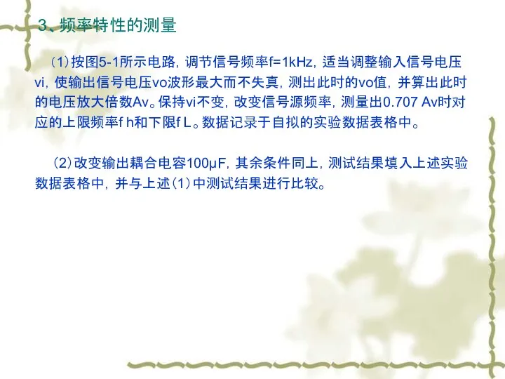 3、频率特性的测量 （1）按图5-1所示电路，调节信号频率f=1kHz，适当调整输入信号电压vi，使输出信号电压vo波形最大而不失真，测出此时的vo值，并算出此时的电压放大倍数Av。保持vi不变，改变信号源频率，测量出0.707 Av时对应的上限频率f h和下限f L。数据记录于自拟的实验数据表格中。 （2）改变输出耦合电容100μF，其余条件同上，测试结果填入上述实验数据表格中，并与上述（1）中测试结果进行比较。