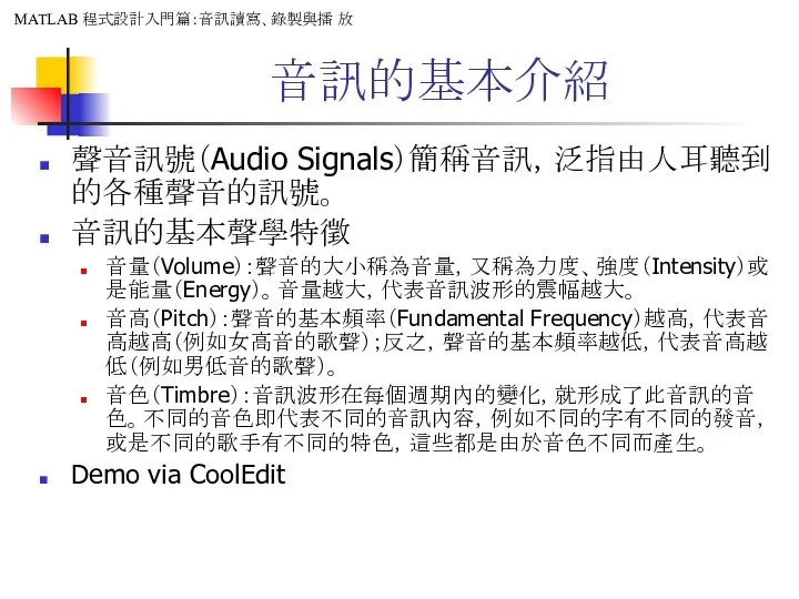 音訊的基本介紹 聲音訊號（Audio Signals）簡稱音訊，泛指由人耳聽到的各種聲音的訊號。 音訊的基本聲學特徵 音量（Volume）：聲音的大小稱為音量，又稱為力度、強度（Intensity）或是能量（Energy）。音量越大，代表音訊波形的震幅越大。 音高（Pitch）：聲音的基本頻率（Fundamental Frequency）越高，代表音高越高（例如女高音的歌聲）；反之，聲音的基本頻率越低，代表音高越低（例如男低音的歌聲）。 音色（Timbre）：音訊波形在每個週期內的變化，就形成了此音訊的音色。不同的音色即代表不同的音訊內容，例如不同的字有不同的發音，或是不同的歌手有不同的特色，這些都是由於音色不同而產生。 Demo via CoolEdit