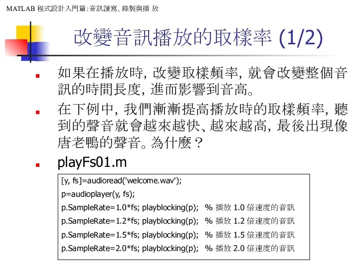 改變音訊播放的取樣率 (1/2) 如果在播放時，改變取樣頻率，就會改變整個音訊的時間長度，進而影響到音高。 在下例中，我們漸漸提高播放時的取樣頻率，聽到的聲音就會越來越快、越來越高，最後出現像唐老鴨的聲音。為什麼？ playFs01.m [y, fs]=audioread('welcome.wav'); p=audioplayer(y, fs); p.SampleRate=1.0*fs; playblocking(p);