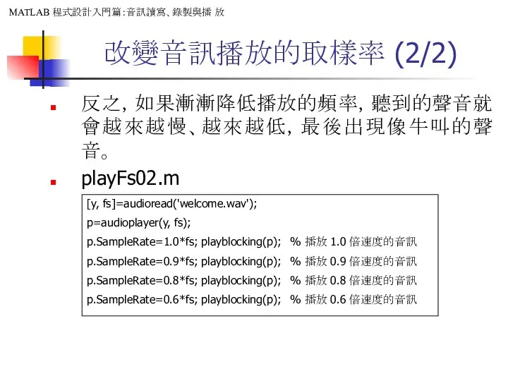 改變音訊播放的取樣率 (2/2) 反之，如果漸漸降低播放的頻率，聽到的聲音就會越來越慢、越來越低，最後出現像牛叫的聲音。 playFs02.m [y, fs]=audioread('welcome.wav'); p=audioplayer(y, fs); p.SampleRate=1.0*fs; playblocking(p); %