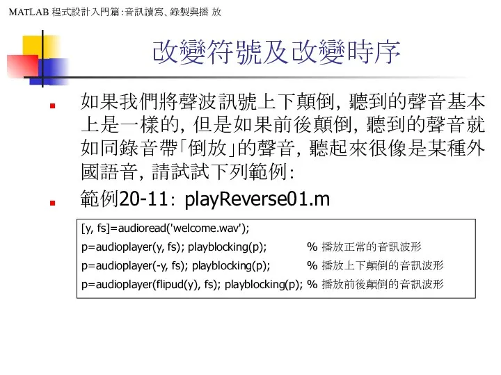 改變符號及改變時序 如果我們將聲波訊號上下顛倒，聽到的聲音基本上是一樣的，但是如果前後顛倒，聽到的聲音就如同錄音帶「倒放」的聲音，聽起來很像是某種外國語音，請試試下列範例： 範例20-11： playReverse01.m [y, fs]=audioread('welcome.wav'); p=audioplayer(y, fs); playblocking(p); % 播放正常的音訊波形