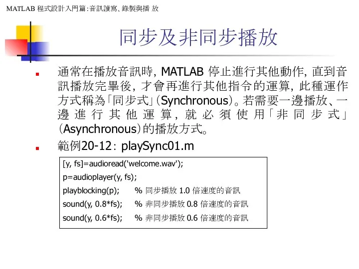 同步及非同步播放 通常在播放音訊時，MATLAB 停止進行其他動作，直到音訊播放完畢後，才會再進行其他指令的運算，此種運作方式稱為「同步式」（Synchronous）。若需要一邊播放、一邊進行其他運算，就必須使用「非同步式」（Asynchronous）的播放方式。 範例20-12： playSync01.m [y, fs]=audioread('welcome.wav'); p=audioplayer(y, fs); playblocking(p); %