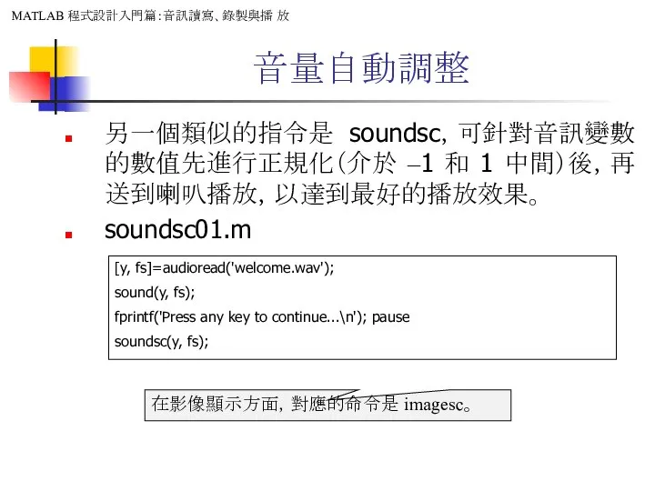 音量自動調整 另一個類似的指令是 soundsc，可針對音訊變數的數值先進行正規化（介於 –1 和 1 中間）後，再送到喇叭播放，以達到最好的播放效果。 soundsc01.m [y, fs]=audioread('welcome.wav'); sound(y,