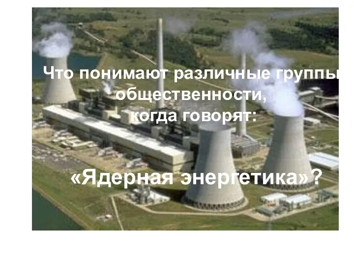 Что понимают различные группы общественности, когда говорят: «Ядерная энергетика»?