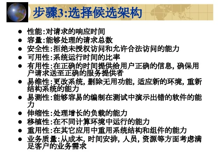 步骤3:选择候选架构 性能：对请求的响应时间 容量：能够处理的请求总数 安全性：拒绝未授权访问和允许合法访问的能力 可用性：系统运行时间的比率 有用性：在正确的时间提供给用户正确的信息，确保用户请求送至正确的服务提供者 易维性：更改系统，删除无用功能，适应新的环境，重新结构系统的能力 易测性：能够容易的编制在测试中演示出错的软件的能力 伸缩性：处理增长的负载的能力 移植性：在不同计算环境中运行的能力 重用性：在其它应用中重用系统结构和组件的能力 业务质量：从成本，时间安排，人员，资源等方面考虑满足客户的业务需求